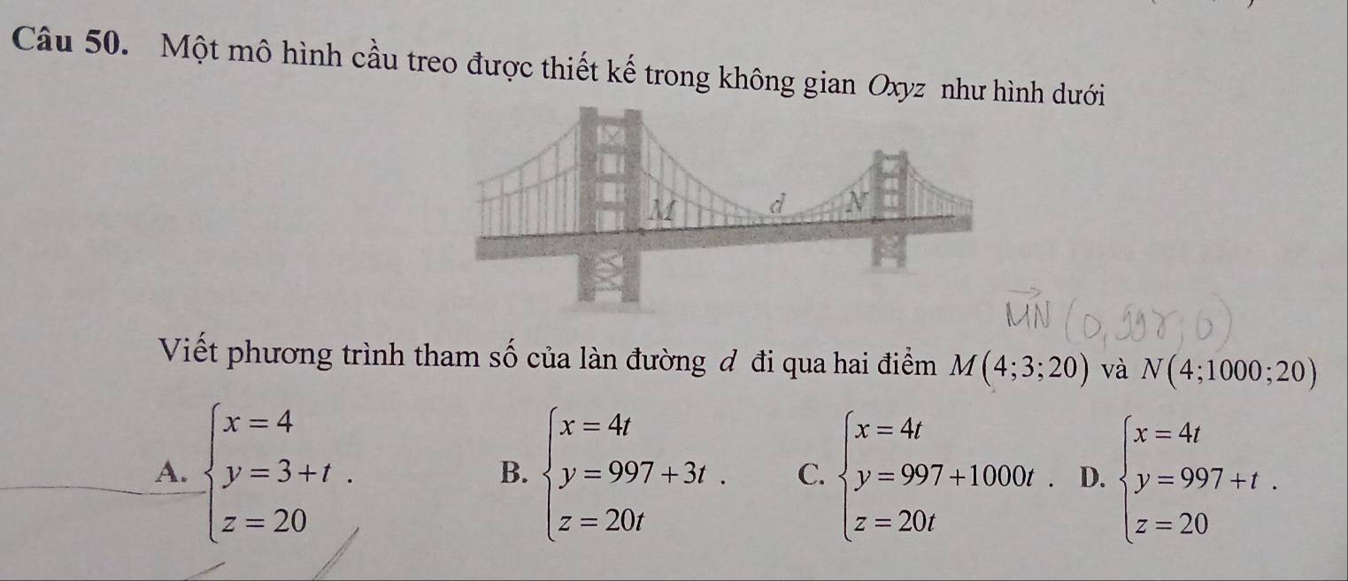 Một mô hình cầu treo được thiết kế trong không gian Oxyz như hình dưới
Viết phương trình tham số của làn đường đ đi qua hai điểm M(4;3;20) và N(4;1000;20)
A. beginarrayl x=4 y=3+t. z=20endarray. beginarrayl x=4t y=997+3t. z=20tendarray. C. beginarrayl x=4t y=997+1000t z=20tendarray. D. beginarrayl x=4t y=997+t. z=20endarray.
B.