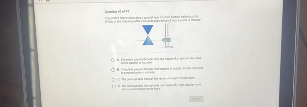 The picture below illustrates a special type of conic section called a circle.
Which of the following offers the best description of how a circle is formed?
A. The plane passes through only one nappe of a right circular cone
and is parallel to its base.
B. The plane passes through both nappes of a right circular cone and
is perpendicular to its base.
C. The plane passes through the vertex of a right circular cone.
D. The plane passes through only one nappe of a right circular cone
and is perpendicular to its base.
LISMIT