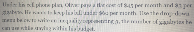 Under his cell phone plan, Oliver pays a flat cost of $45 per month and $3 per 
gigabyte. He wants to keep his bill under $60 per month. Use the drop-down 
menu below to write an inequality representing g, the number of gigabytes he 
can use while staying within his budget.