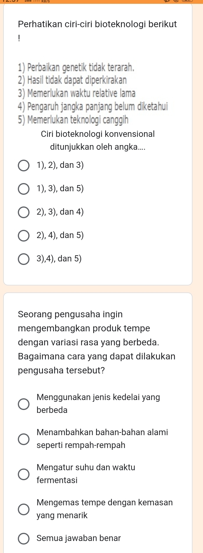 Perhatikan ciri-ciri bioteknologi berikut
1) Perbaikan genetik tidak terarah.
2) Hasil tidak dapat diperkirakan
3) Memerlukan waktu relative lama
4) Pengaruh jangka panjang belum diketahui
5) Memerlukan teknologi canggih
Ciri bioteknologi konvensional
ditunjukkan oleh angka....
1), 2), dan 3)
1), 3), dan 5)
2), 3), dan 4)
2), 4), dan 5)
3),4), dan 5)
Seorang pengusaha ingin
mengembangkan produk tempe
dengan variasi rasa yang berbeda.
Bagaimana cara yang dapat dilakukan
pengusaha tersebut?
Menggunakan jenis kedelai yang
berbeda
Menambahkan bahan-bahan alami
seperti rempah-rempah
Mengatur suhu dan waktu
fermentasi
Mengemas tempe dengan kemasan
yang menarik
Semua jawaban benar