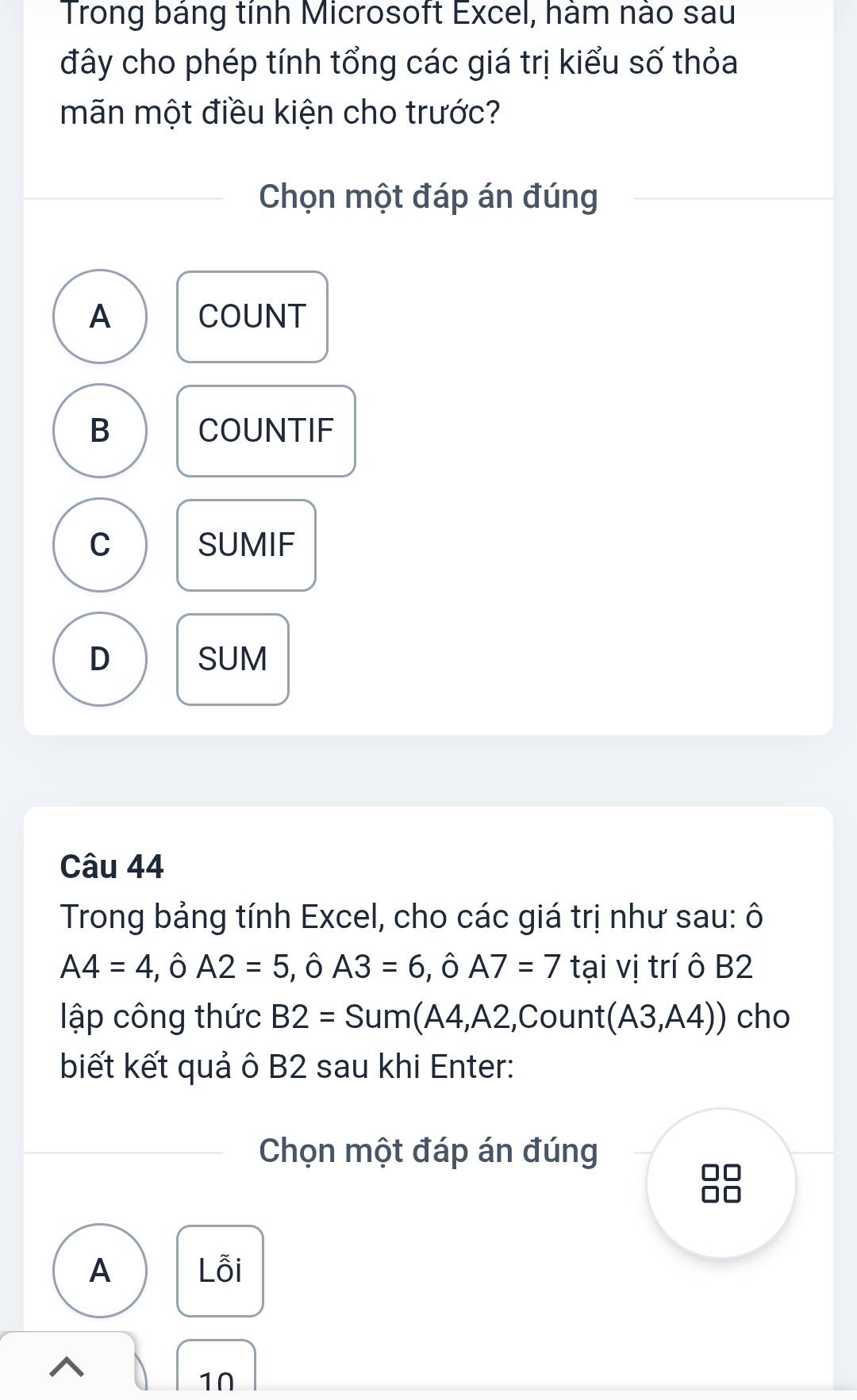 Trong báng tính Microsoft Excel, hàm nào sau
đây cho phép tính tổng các giá trị kiểu số thỏa
mãn một điều kiện cho trước?
Chọn một đáp án đúng
A COUNT
B COUNTIF
C SUMIF
D SUM
Câu 44
Trong bảng tính Excel, cho các giá trị như sau: ô
A4=4, hat 0A2=5 , ô A3=6, ,hat O, A7=7 tại vị trí ô B2
lập công thức B2=Sum(A4,A2,Count(A3,A4)) cho
biết kết quả ô B2 sau khi Enter:
Chọn một đáp án đúng
A Lỗi
^
1∩