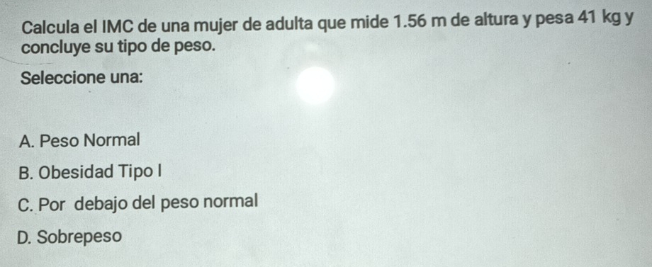 Calcula el IMC de una mujer de adulta que mide 1.56 m de altura y pesa 41 kg y
concluye su tipo de peso.
Seleccione una:
A. Peso Normal
B. Obesidad Tipo I
C. Por debajo del peso normal
D. Sobrepeso