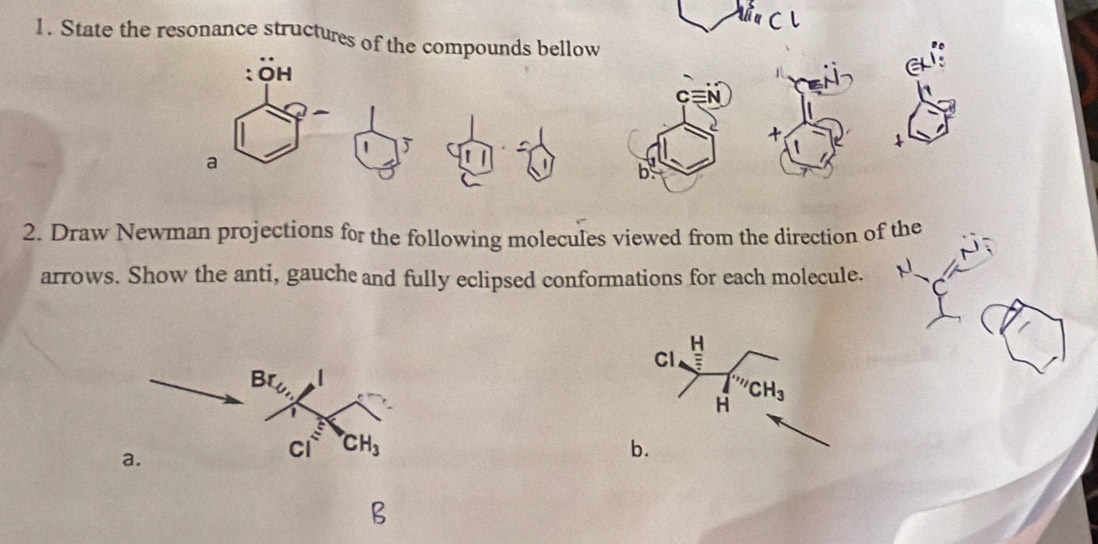 State the resonance structures of the compounds bellow
:OH
C
+
1
a
2. Draw Newman projections for the following molecules viewed from the direction of the
arrows. Show the anti, gauche and fully eclipsed conformations for each molecule.
H
Cl
CH_3
H
b.
B