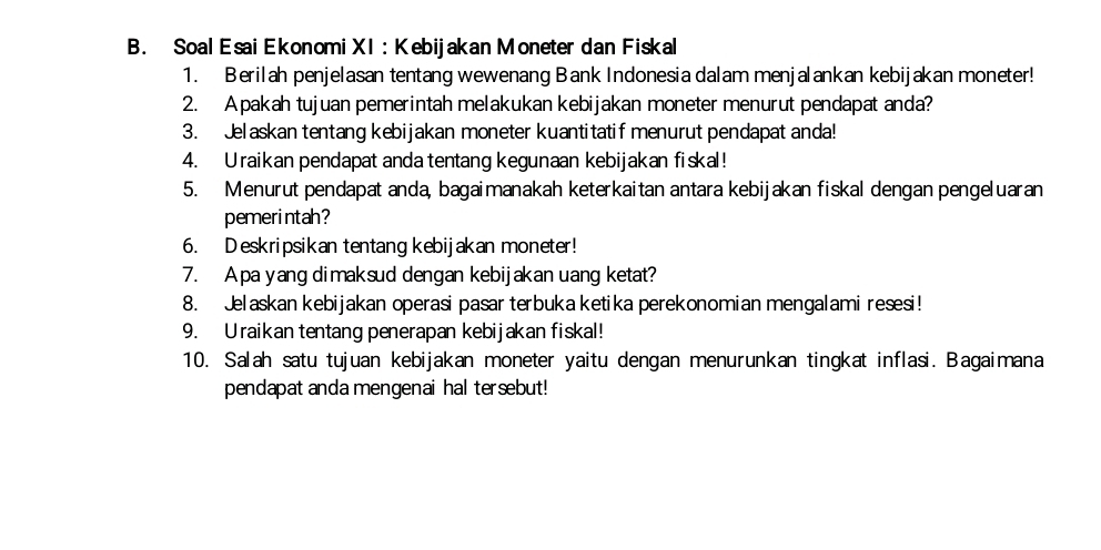 Soal Esai Ekonomi XI : Kebijakan Moneter dan Fiskal 
1. Berilah penjelasan tentang wewenang Bank Indonesia dalam menjalankan kebijakan moneter! 
2. Apakah tujuan pemerintah melakukan kebijakan moneter menurut pendapat anda? 
3. Jelaskan tentang kebijakan moneter kuantitatif menurut pendapat anda! 
4. Uraikan pendapat anda tentang kegunaan kebijakan fiskal! 
5. Menurut pendapat anda, bagaimanakah keterkaitan antara kebijakan fiskal dengan pengeluaran 
pemerintah? 
6. Deskripsikan tentang kebijakan moneter! 
7. A pa yang dimaksud dengan kebijakan uang ketat? 
8. Jelaskan kebijakan operasi pasar terbuka ketika perekonomian mengalami resesi! 
9. Uraikan tentang penerapan kebijakan fiskal! 
10. Salah satu tujuan kebijakan moneter yaitu dengan menurunkan tingkat inflasi. Bagaimana 
pendapat anda mengenai hal tersebut!