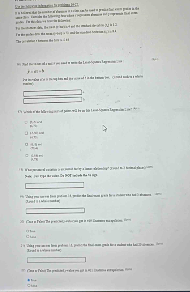 Use the following information for problems 16-22.
It is believed that the number of absences in a class can be used to predict final exam grades in the
same class. Consider the following data where x represents absences and y represents final exam
grades. For this data we have the following
For the absences data, the mean (r -bar) is 4 and the standard deviation (r,) is 1.2
For the grades data, the mean (v -bar) is 73 and the standard deviation (π,) is 9.4.
The correlation s between the dats is -0.64
16) Find the values of a and 8 you need to write the Least-Squzres Regression Line (8pts)
hat y=ax+b
Put the value of σ in the top box and the value of 8 in the bottom box. (Round each to a whole
number)
a.
17) Which of the following pairs of points will be on this Least-Squares Regression Line? (40ts)
(0,-5) and
(4,73)
(-5,93) and
(4,73)
(0,-5) and
(73,4)
(0,93) and
(4,73)
1# What percent of variation is accounted for by a linear relationship? (Round to 2 decimal places) (2=)
Note: Just type the value. Do NOT include the 4 sign.
19) Using your answer from problem 16, predict the final exam grade for a student who had 3 absences. (2or)
(Round to a whole number)
201 (True or False) The predicted y -value you got in #19 illustrates extrapolation. (20ext
True
) False
21) Using your answer from problem 16, predict the final exam grade for a student who had 20 absences. (2u1s)
(Round to a whole number)
22) (True or False) The predicted y -value you got in #21 illustrates extrapolation. (2rs)
True
) Fatia