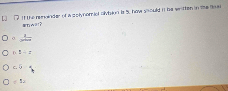 If the remainder of a polynomial division is 5, how should it be written in the final
answer?
a.  5/divisor 
b. 5+x
C. 5-x
d. 5x