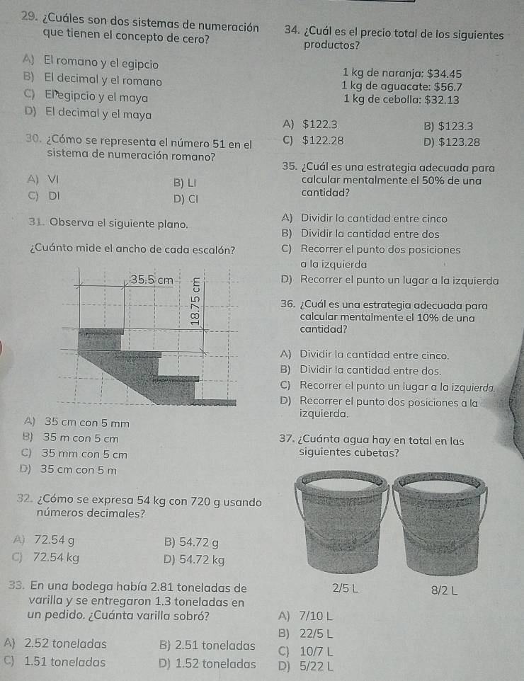 ¿Cuáles son dos sistemas de numeración 34. ¿Cuál es el precio total de los siguientes
que tienen el concepto de cero? productos?
A) El romano y el egipcio 1 kg de naranja: $34.45
B) El decimal y el romano 1 kg de aguacate: $56.7
C) El egipcio y el maya 1 kg de cebolla: $32.13
D) El decimal y el maya
A) $122.3 B) $123.3
30. ¿Cómo se representa el número 51 en el C) $122.28 D) $123.28
sistema de numeración romano?
35. ¿Cuál es una estrategia adecuada para
A) VI B) LI calcular mentalmente el 50% de una
C) DI D) Cl cantidad?
31. Observa el siguiente plano. A) Dividir la cantidad entre cinco
B) Dividir la cantidad entre dos
¿Cuánto mide el ancho de cada escalón? C) Recorrer el punto dos posiciones
a la izquierda
35.5 cm 5
D) Recorrer el punto un lugar a la izquierda
LC
36. ¿Cuál es una estrategia adecuada para
calcular mentalmente el 10% de una
cantidad?
A) Dividir la cantidad entre cinco.
B) Dividir la cantidad entre dos.
C) Recorrer el punto un lugar a la izquierda.
D) Recorrer el punto dos posiciones a la
izquierda.
A) 35 cm con 5 mm
B) 35 m con 5 cm 37. ¿Cuánta agua hay en total en las
C) 35 mm con 5 cm siguientes cubetas?
D) 35 cm con 5 m
32. ¿Cómo se expresa 54 kg con 720 g usanda
números decimales?
A) 72.54 g B) 54.72 g
C) 72.54 kg D) 54.72 kg
33. En una bodega había 2.81 toneladas de 2/5 L 8/2 L
varilla y se entregaron 1.3 toneladas en
un pedido. ¿Cuánta varilla sobró? A) 7/10 L
B) 22/5 L
A) 2.52 toneladas B) 2.51 toneladas C) 10/7 L
C) 1.51 toneladas D) 1.52 toneladas D) 5/22 L