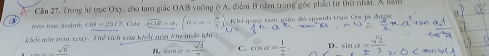 Trong hhat e trục Oxy, cho tam giác OAB vuông ở A, điểm B nằm trong góc phần tư thứ nhất. Á nằm
a
trên trục hoành, OB=2017 Góc AOB=alpha , (0 Khi quay tam giác đó quanh trục Ox ta được
khối nón tròn xoay. Thể tích của khối nón lớn nhất khi :
=frac sqrt(6)
B. cos alpha = sqrt(3)/2 . C. cos alpha = 1/2 . D. sin alpha = sqrt(2)/3 