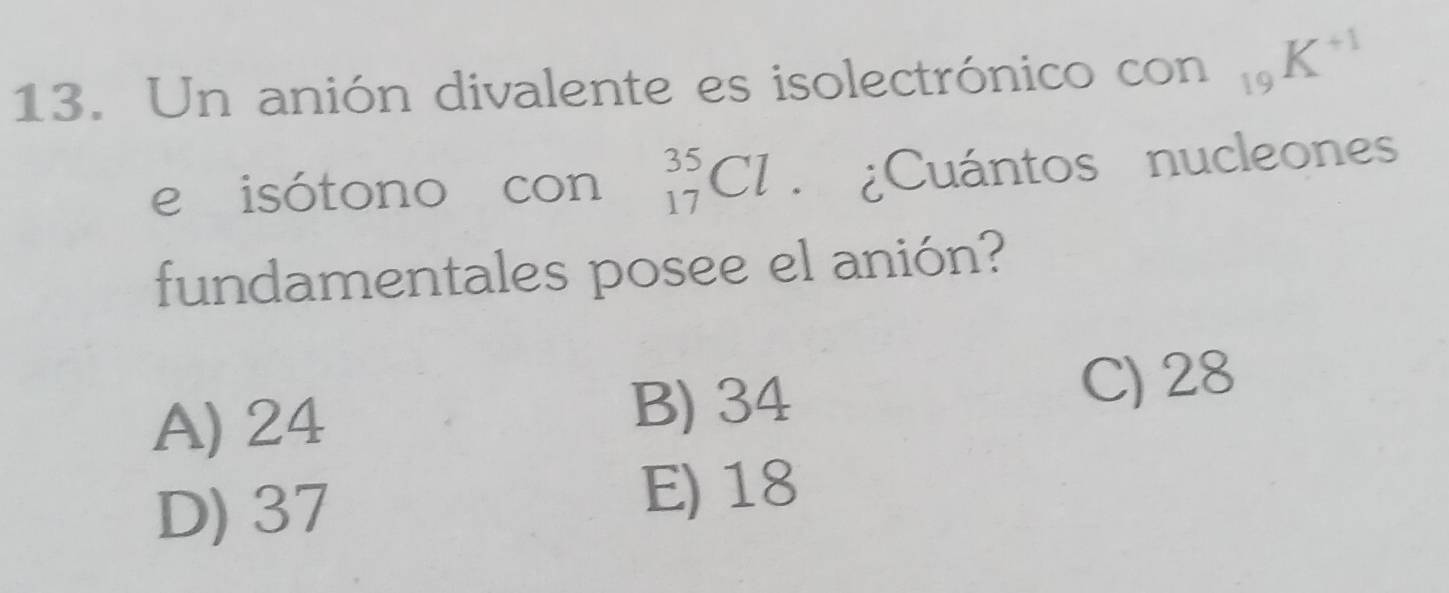 Un anión divalente es isolectrónico con _19K^(+1)
e isótono con _(17)^(35)Cl ¿Cuántos nucleones
fundamentales posee el anión?
A) 24 B) 34 C) 28
D) 37
E) 18