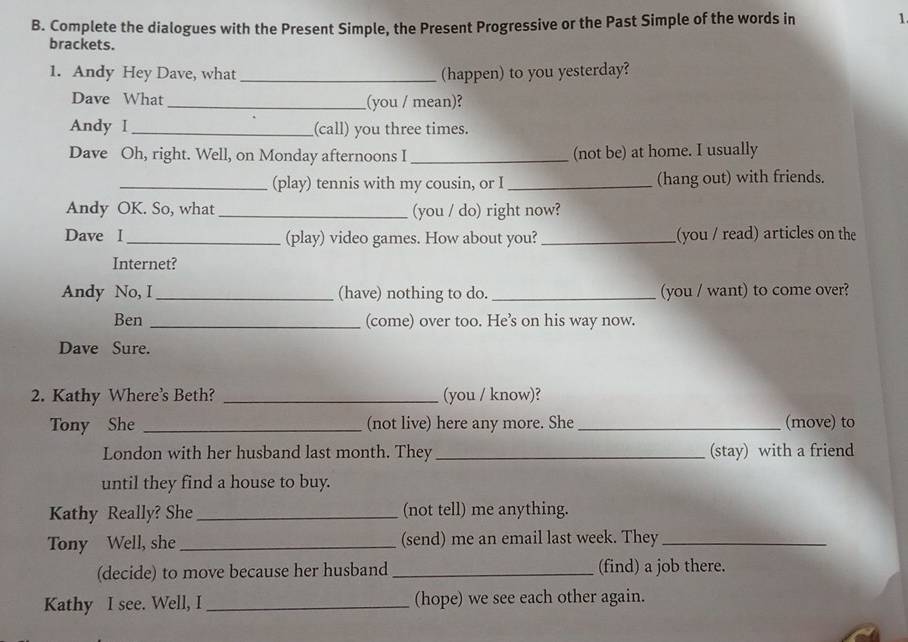 Complete the dialogues with the Present Simple, the Present Progressive or the Past Simple of the words in 1. 
brackets. 
1. Andy Hey Dave, what _(happen) to you yesterday? 
Dave What _(you / mean)? 
Andy I_ (call) you three times. 
Dave Oh, right. Well, on Monday afternoons I _(not be) at home. I usually 
_(play) tennis with my cousin, or I_ (hang out) with friends. 
Andy OK. So, what _(you / do) right now? 
Dave I_ (play) video games. How about you? _(you / read) articles on the 
Internet? 
Andy No, I_ (have) nothing to do. _(you / want) to come over? 
Ben _(come) over too. He’s on his way now. 
Dave Sure. 
2. Kathy Where's Beth? _(you / know)? 
Tony She _(not live) here any more. She_ (move) to 
London with her husband last month. They _(stay) with a friend 
until they find a house to buy. 
Kathy Really? She _(not tell) me anything. 
Tony Well, she _(send) me an email last week. They_ 
(decide) to move because her husband _(find) a job there. 
Kathy I see. Well, I _(hope) we see each other again.