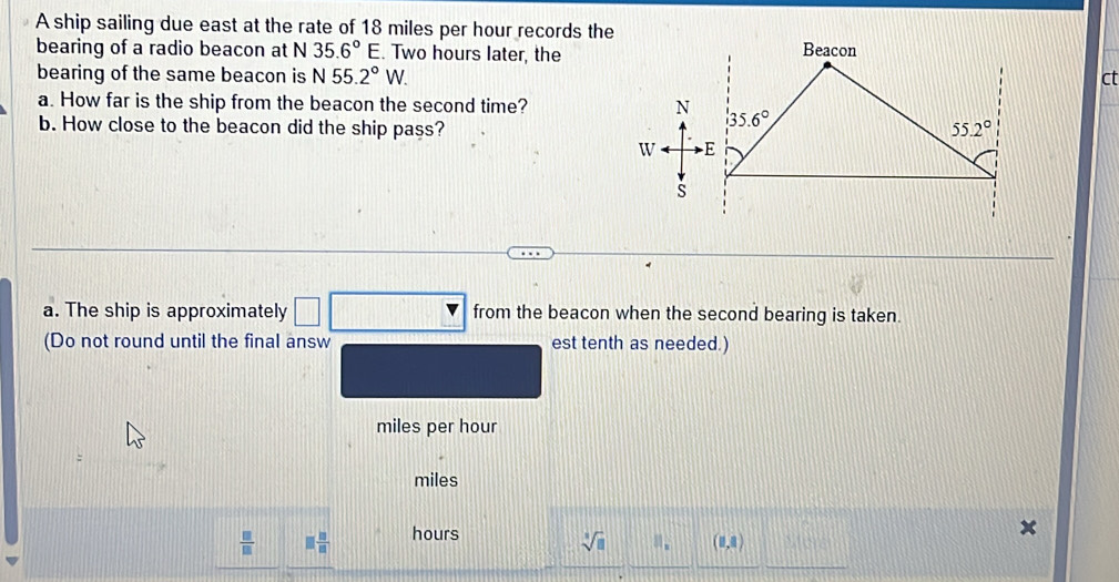 A ship sailing due east at the rate of 18 miles per hour records the
bearing of a radio beacon at N 35.6°E. Two hours later, the
bearing of the same beacon is N55.2°W. ct
a. How far is the ship from the beacon the second time? 
b. How close to the beacon did the ship pass?
a. The ship is approximately _  from the beacon when the second bearing is taken.
(Do not round until the final answ est tenth as needed.)
miles per hour
miles
 □ /□   □  □ /□   hours
sqrt[3](□ ) ||_x (0,8)