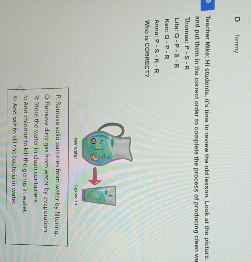 Tommy
0 Teacher Mike: Hi students, it's time to review the old lesson. Look at the picture.
and put them in the correct order to complete the process of producing clean wa
Thomas: P-S-R
Lita: Q-P-S-R
Ken: Q-P-R
Anna: P-S-K-R
Who is CORRECT?
P: Remove solid particles from water by filtering.
Q: Remove dirty gas from water by evaporation.
R: Store the water in clean containers.
S: Add chlorine to kill the germs in water.
K: Add salt to kill the bacteria in water.
