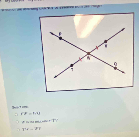 My courser
which of the rollowing CANNOT be assumed from this image?
Select one:
PW=WQ
W is the midpoint of overline TV
TW=WV