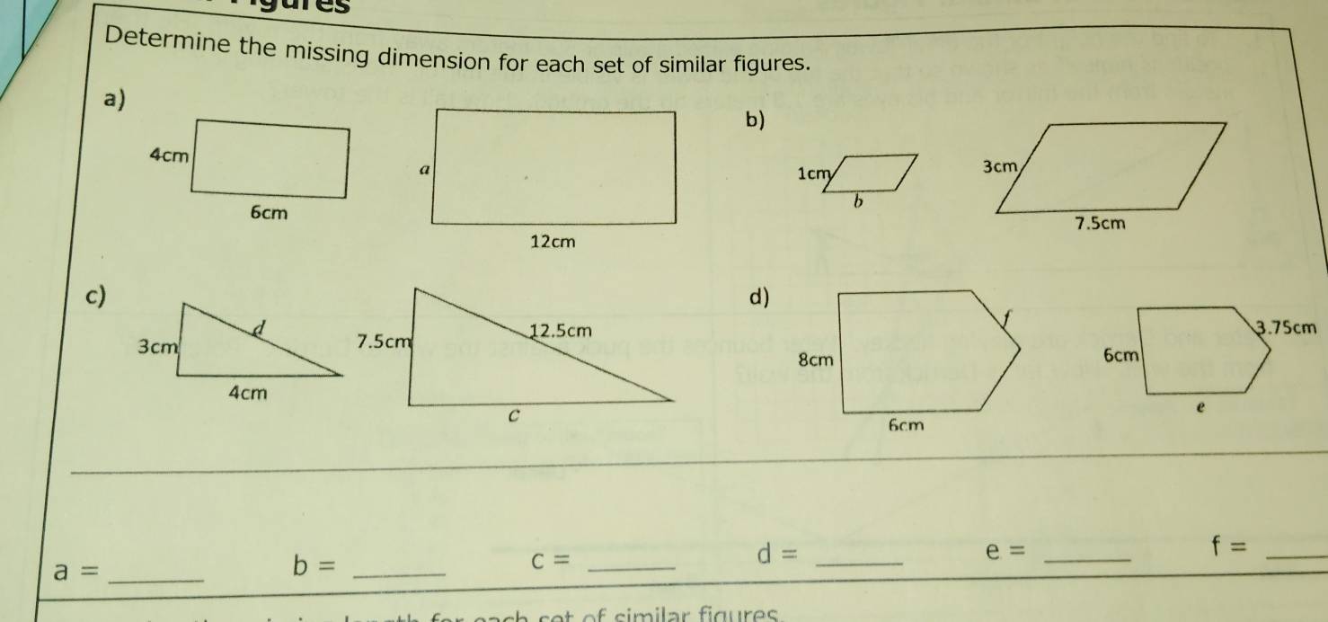 ies 
Determine the missing dimension for each set of similar figures. 
a) 
b)
3cm
1cm
b
7.5cm
c) 
d) 
_
d= _
f= _ 
_ a=
b= _ 
_ c=
e= _ 
at o f similar figures