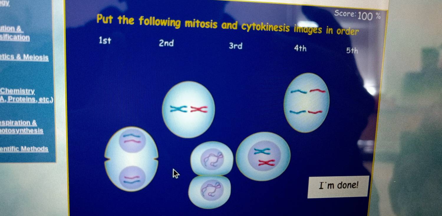 ay 
Score: 100 %
Put the following mitosis and cytokinesis images in order 
ution & 
sification 1st
2nd 3rd
4th
etics & Meiosis 5th
Chemistry 
A. Proteins, etc.) 
spiration & 
otosynthes is 
entific Methods 
I'm done!