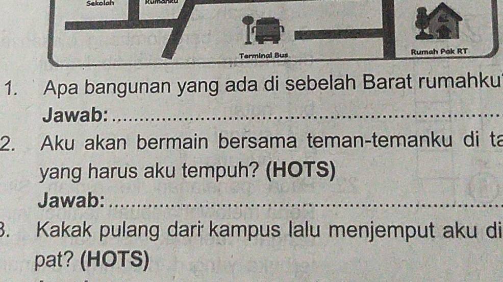 Sekolah Rumanko 
Terminal Bus Rumah Pak RT
1. ` Apa bangunan yang ada di sebelah Barat rumahku 
Jawab:_ 
2. Aku akan bermain bersama teman-temanku di ta 
yang harus aku tempuh? (HOTS) 
Jawab:_ 
3. Kakak pulang dari kampus lalu menjemput aku di 
pat? (HOTS)