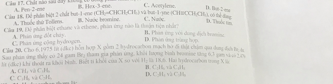 Chất nào sau đây không có tc
A. Pen -2 -ene B. Hex -3 -ene.
C. Acetylene. D. But -2 -ene
Câu 18. Để phân biệt 2 chất but -1 -ene (CH_2=CHCH_2CH_3) và but -1 -yne (CHequiv CCH_2CH_3) , có thể dùng:
A. Thuốc thử Tollens. B. Nước bromine. C. Nước.
D. Thuốc tim.
Câu 19. Để phân biệt ethane và ethene, phản ứng nào là thuận tiện nhất?
A. Phản ứng đốt cháy.
B. Phản ứng với dung dịch bromine.
C. Phản ứng cộng hydrogen.
D. Phản ứng trùng hợp.
Câu 20. Cho 6,1975 lít (dkc) hỗn hợp X gồm 2 hydrocarbon mạch hở đi thật chậm qua dung dịch Brị dư
Sau phản ứng thấy có 24 gam Br_2 tham gia phản ứng, khổi lượng bình bromine tăng 6, 3 gam và có 2,479
lít (đdkc) khí thoát ra khỏi bình. Biết tỉ khối của X so với H_2 là 18,6. Hai hydrocarbon trong X là:
A. CH_4 và C_3H_6 B. C_2H_6 yà C_4H_8
D. C_2H_4 và
C. C_3H_6 và C_2H_6 C_3H_8
h m lài