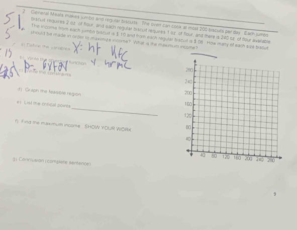 General Meals makes jumbo and regular biscults The oven can cook at most 200 biscuits per day Each jumbo 
biscuit requires 2 oz of flour, and each regular biscuit requires 1 oz of flour, and there is 240 oz of flour available 
The income from each jumbo biscuit is $ 10 and from each regular biscuit is $ 0B How many of each size biscult 
should be made in order to maximize income? What is the maximum income? 
a) Define the vanables 
b)_ Write the objective function 
write the constraints 
d) Graph the feasible region 
_ 
e) List the critical points 
f) Find the maximum income SHOW YOUR WORK 
g) Conclusion (complete sentence)