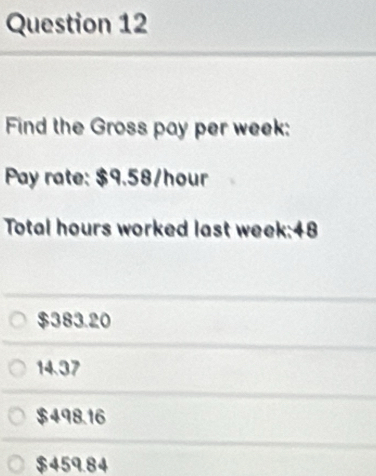 Find the Gross pay per week :
Pay rate: $9.58/hour
Total hours worked last week:48
$383.20
14.37
$498.16
$459.84