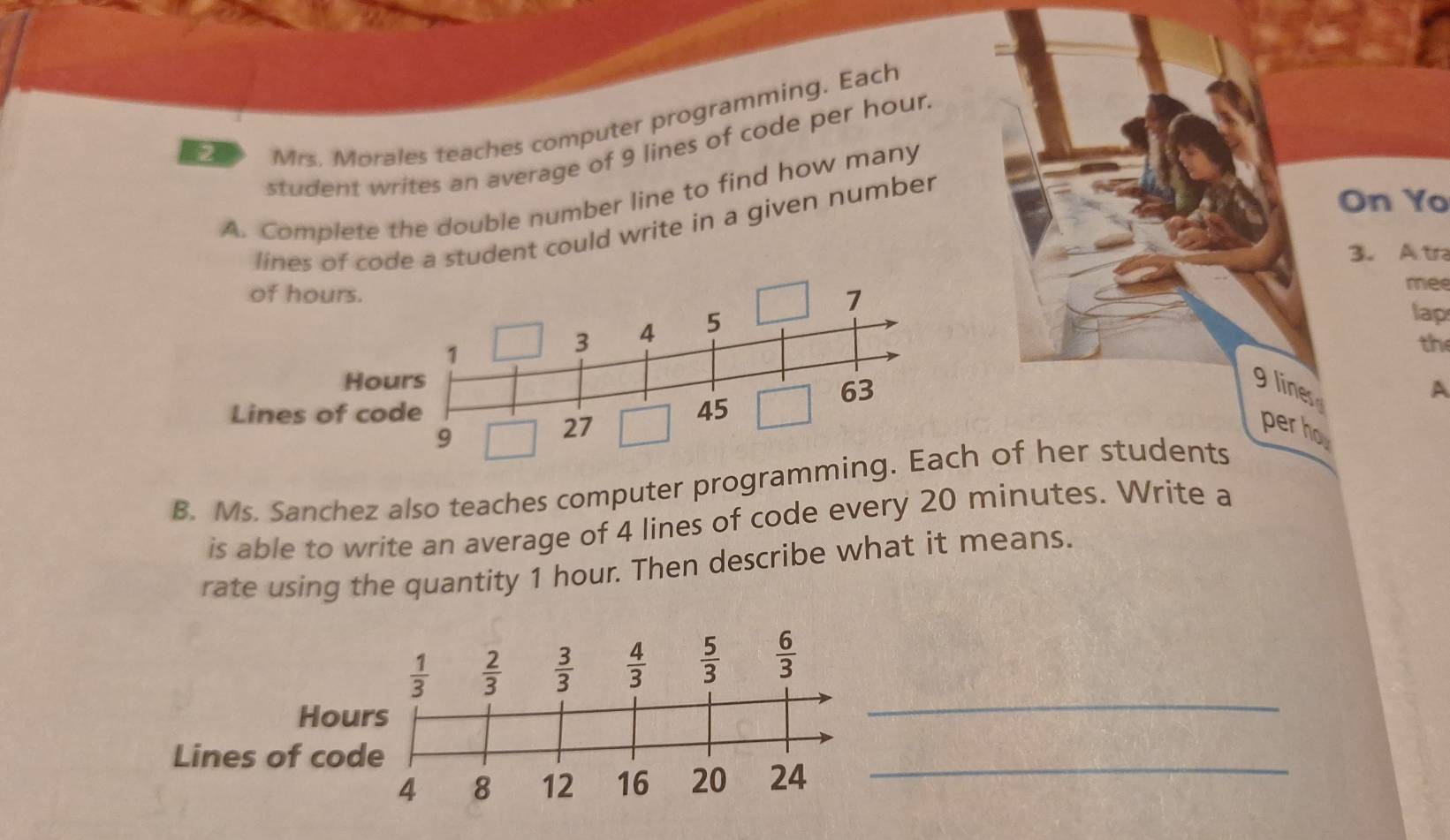 student writes an average of 9 lines of code per hour.
2
Mrs. Morales teaches computer programming. Each
A. Complete the double number line to find how many
lines of code a student could write in a given number
On Yo
3. Atr
mee
lap
th
9 lines
A
perho
B. Ms. Sanchez also teaches computer progra of her students
is able to write an average of 4 lines of code every 20 minutes. Write a
rate using the quantity 1 hour. Then describe what it means.
_
_