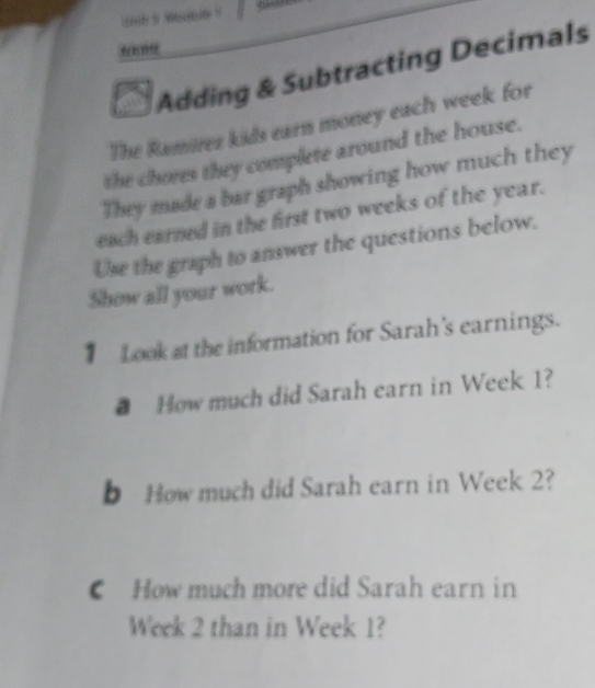 Adding & Subtracting Decimals 
The Ramirez kids earn money each week for 
the chores they complete around the house. 
They made a bar graph showing how much they 
each earned in the first two weeks of the year. 
Use the graph to answer the questions below. 
Show all your work. 
Look at the information for Sarah's earnings. 
● How much did Sarah earn in Week 1? 
b How much did Sarah earn in Week 2? 
How much more did Sarah earn in
Week 2 than in Week 1?