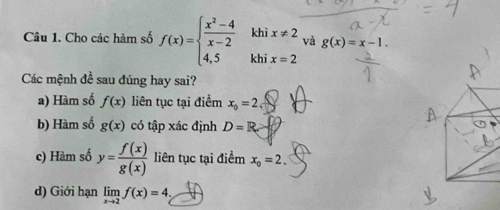 khì x!= 2
và g(x)=x-1. 
Câu 1. Cho các hàm số f(x)=beginarrayl  (x^2-4)/x-2  4,5endarray. khi x=2
Các mệnh đề sau đúng hay sai? 
a) Hàm số f(x) liên tục tại điểm x_0=2
b) Hàm số g(x) có tập xác định D=R. 
c) Hàm số y= f(x)/g(x)  liên tục tại điểm x_0=2. 
d) Giới hạn limlimits _xto 2f(x)=4