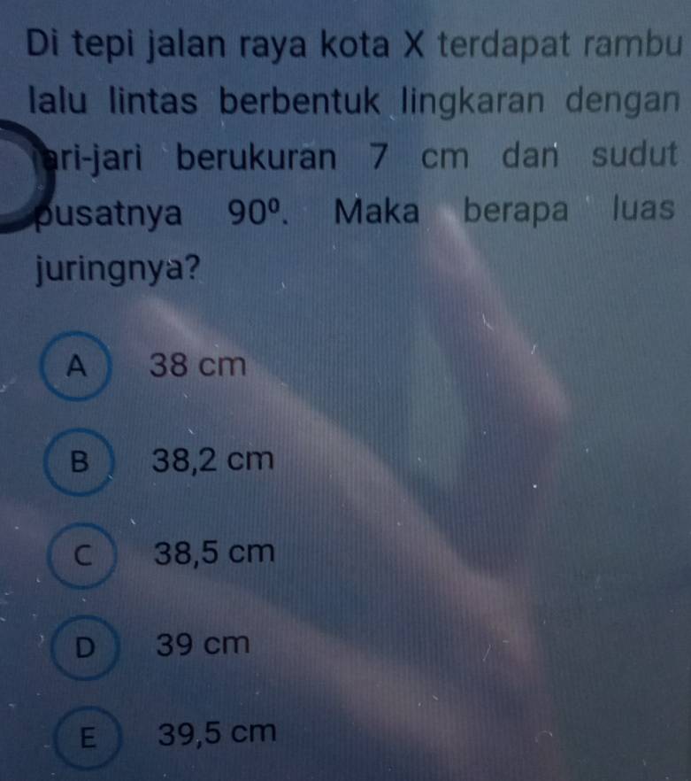 Di tepi jalan raya kota X terdapat rambu
lalu lintas berbentuk lingkaran dengan
ari-jari berukuran 7 cm dan sudut
pusatnya 90°. Maka berapa luas
juringnya?
A ) 38 cm
B 38,2 cm
C 38,5 cm
D 39 cm
E ) 39,5 cm