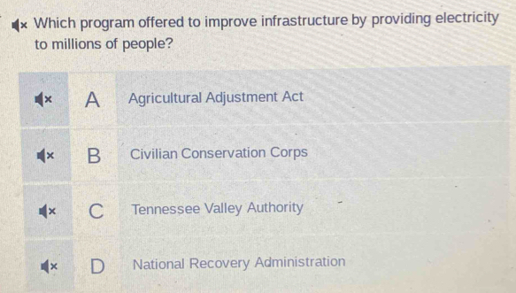 × Which program offered to improve infrastructure by providing electricity
to millions of people?
× A Agricultural Adjustment Act
× B Civilian Conservation Corps
Tennessee Valley Authority
× National Recovery Administration