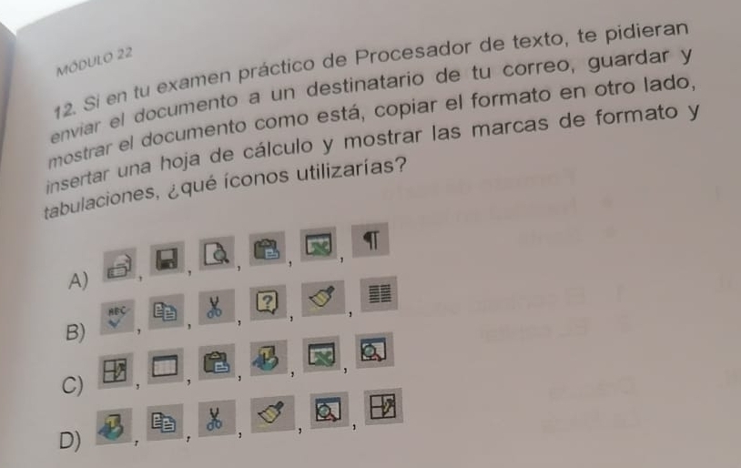 MÓDULO 22
12. Sí en tu examen práctico de Procesador de texto, te pidieran
enviar el documento a un destinatario de tu correo, guardar y
mostrar el documento como está, copiar el formato en otro lado,
insertar una hoja de cálculo y mostrar las marcas de formato y
tabulaciones, ¿qué íconos utilizarías?
'
A)
、
?
anc 
1
B)
,
,
,
C) ,
D) a
, , ,