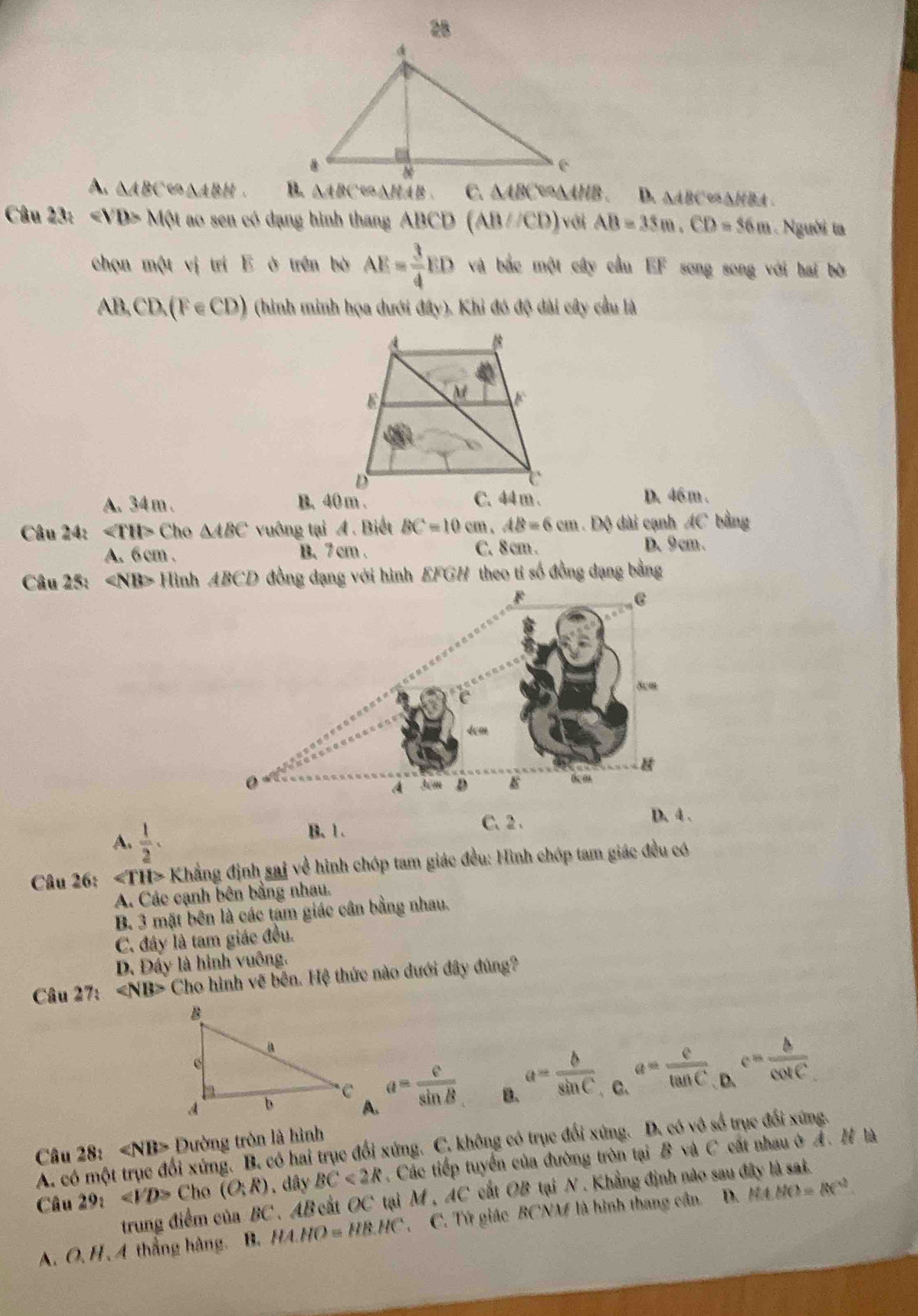 28
A. △ ABCLongleftrightarrow △ ABH. △ ABC e△HAB. C. △ ABC ∵△AHB、 D. △ABC∽△HBA .
Câu 23: ∠ VD=MN ao sen có dạng hình thang ABCD (AB//CD) với AB=35m,CD=56m. Người ta
chọn một vị trí E ở trên bờ AE= 3/4 ED và bắc một cây cầu EF song song với hai bờ
AB,CD,(F∈ CD) (hình minh họa dưới đây). Khi đó độ dài cây cầu là
A. 34 m . B. 40 m . D. 46 m .
Câu 24: C ho △ ABC vuông tại A . Biết BC=10cm,AB=6cm. Độ dài cạnh AC bằng
A. 6 cm . B. 7 cm . C. 8 cm . D. 9 cm .
Câu 25: ∠ NB> Hình ABCD đồng đạng với hình EFGH theo tỉ số đồng dạng bằng
A.  1/2 . B.1 .
C、 2 、 D. 4 .
Câu 26: ∠ TH>KI đẳng định sajve hình chóp tam giác đều: Hình chóp tam giác đều có
A. Các cạnh bên bằng nhau.
B. 3 mặt bên là các tâm giác cân bằng nhau.
C. đây là tam giác đều.
D. Đấy là hình vuông.
Câu 27: Cho hình vẽ bên. Hệ thức nào dưới đây đúng?
A. a= e/sin B  B. a= b/sin C  C. a= c/tan C  . c= b/cos C 
Câu 28: Đường tròn là hình
A. có một trục đổi xứng. B. có hai trục đổi xứng. C. không có trục đổi xứng. D. có vô số trục đổi xứng.
Câu 29:∠ VD> Cho (O;R). dây BC<2R</tex> . Các tiếp tuyển của đường tròn tại B và C cất nhau ở Ả. H là
trung điểm của BC , AB cất OC tại M , AC cất OB tại N . Khẳng định nào sau đây là sat.
A. O, H, 4 thắng hàng. B. HA.HO=HB.HC C. Tứ giác BCNM là hình thang cần. D. MO=RC^2