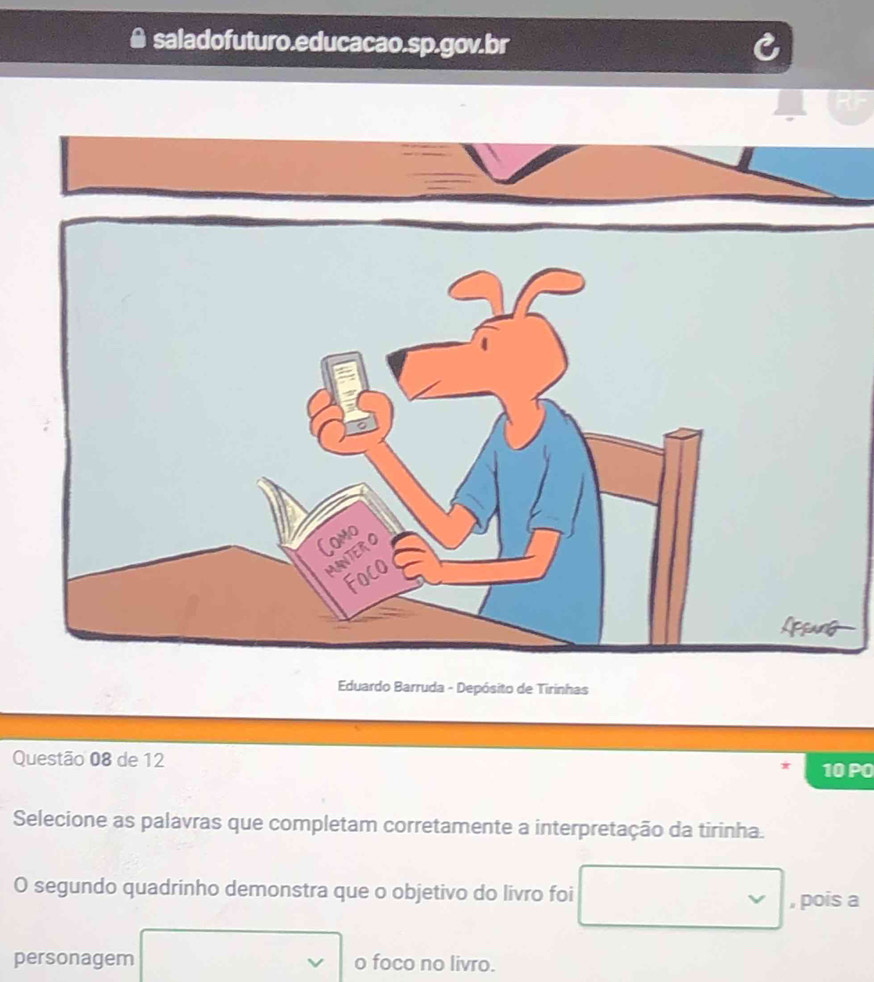 saladofuturo.educacao.sp.gov.br 
Eduardo Barruda - Depósito de Tirinhas 
Questão 08 de 12 
10 PO 
Selecione as palavras que completam corretamente a interpretação da tirinha. 
O segundo quadrinho demonstra que o objetivo do livro foi , pois a 
personagem o foco no livro.