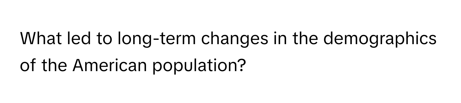 What led to long-term changes in the demographics of the American population?