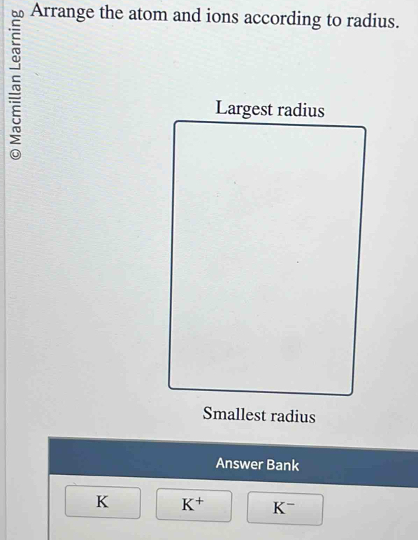 Arrange the atom and ions according to radius. 
Largest radius 
Smallest radius 
Answer Bank
K K^+ K^-