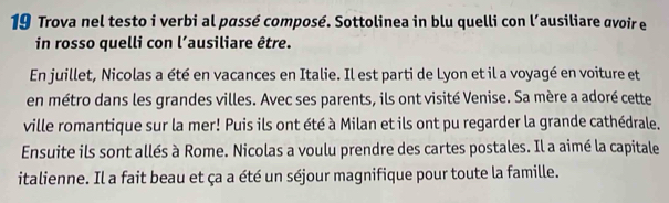 Trova nel testo i verbi al passé composé. Sottolinea in blu quelli con l’ausiliare avoir e 
in rosso quelli con l’ausiliare être. 
En juillet, Nicolas a été en vacances en Italie. Il est parti de Lyon et il a voyagé en voiture et 
en métro dans les grandes villes. Avec ses parents, ils ont visité Venise. Sa mère a adoré cette 
ville romantique sur la mer! Puis ils ont été à Milan et ils ont pu regarder la grande cathédrale. 
Ensuite ils sont allés à Rome. Nicolas a voulu prendre des cartes postales. Il a aimé la capitale 
italienne. Il a fait beau et ça a été un séjour magnifique pour toute la famille.