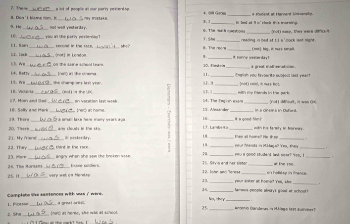 There _a lot of people at our party yesterday. 4. Bill Gates _a student at Harvard University.
B. Don't blame him. It _ my mistake. _in bed at 9 o'clock this morning.
5. I
9. He_ not well yesterday. 6. The math questions _(not) easy, they were difficult.
10. _you at the party yesterday? 7. She _reading in bed at 11 o'clock last night.
11. Sam _second in the race. _she? 8. The room _(not) big, it was small.
12. Jack _(not) in London. _it sunny yesterday?
9.
13. We _on the same school team. 10. Einstein _a great mathematician.
14. Betty_ (not) at the cinema. 11. _English you favourite subject last year?
15. We _the champions last year 12. It _(not) cold, it was hot.
16. Victoria _(not) in the UK. 13. I _with my friends in the park.
17. Mom and Dad on vacation last week. 14. The English exam _(not) difficult, it was OK.
18. Sally and Mark (not) at home. 15. Alexander _in a cinema in Oxford.
19. There _a small lake here many years ago . 16._ it a good fillm?
20. There _any clouds in the sky. 17. Lamberto _with his familly in Norway.
21. My friend _ill yesterday. 18. _they at home? No they _.
19.
22. They _third in the race. _your friends in Málaga? Yes, they_
23. Mom_ angry when she saw the broken vase. 20. you a good student last year? Yes, I _.
24. The Romans _brave soldiers. 21. Silvia and her sister _on holiday in France. at the zoo.
22. John and Teresa
25. It _very wet on Monday.
23. _your sister at home? Yes, she
_
24. _famous people always good at school?
Complete the sentences with was / were.
No, they
1. Picasso _a great artist. _.
25. _Antonio Banderas in Málaga last summer?
2. She _(not) at home, she was at school.