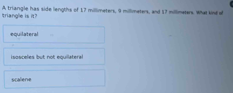 A triangle has side lengths of 17 millimeters, 9 millimeters, and 17 millimeters. What kind of
triangle is it?
equilateral
isosceles but not equilateral
scalene