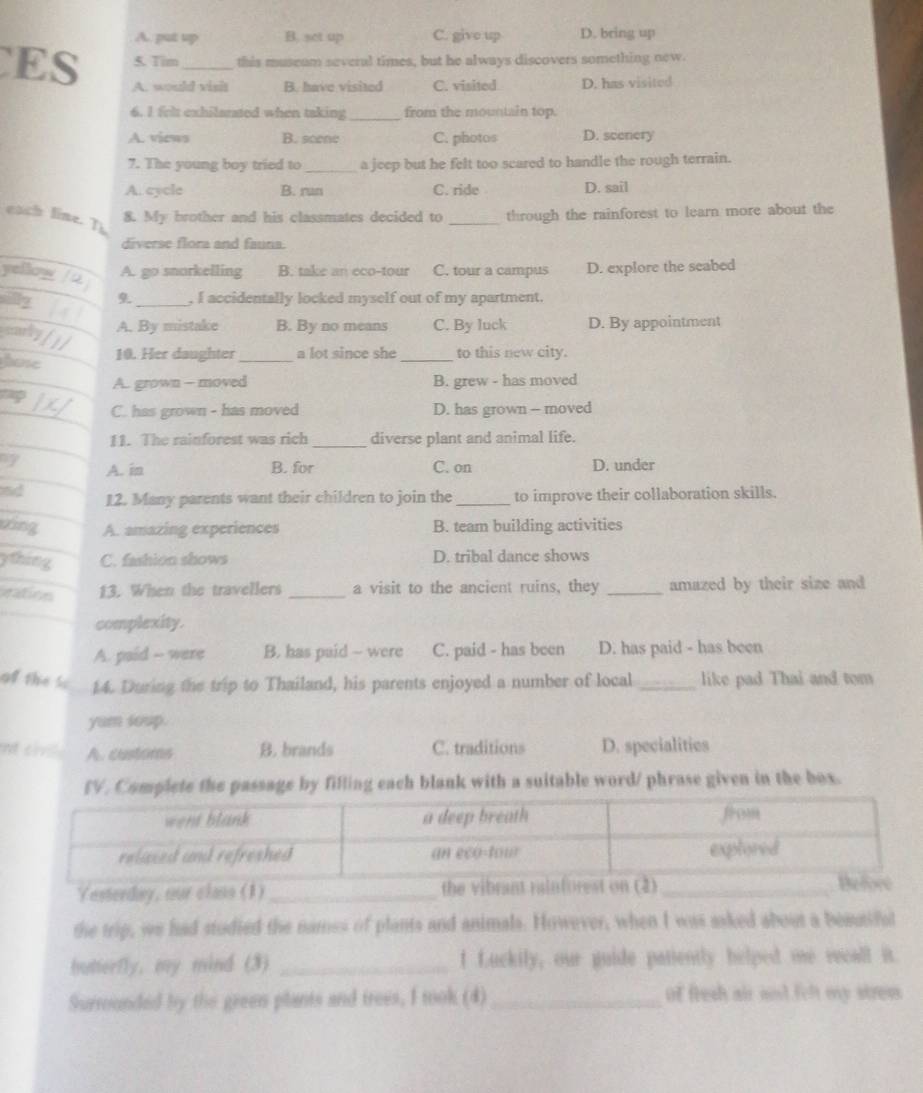 A. put up B. set up C. give up D. bring up
ES 5. Tim _this museam several times, but he always discovers something new.
A. would visit B. have visited C. visited D. has visited
6. 1 frit exhilarated when taking_ from the mountain top.
A. views B. scene C. photos D. scenery
7. The young boy tried to _a jeep but he felt too scared to handle the rough terrain.
A. cycle B. run C. ride D. sail
each line. T
8. My brother and his classmates decided to _through the rainforest to learn more about the
diverse flora and fauna.
yellow A. go snorkelling B. take an eco-tour C. tour a campus D. explore the seabed
an _, I accidentally locked myself out of my apartment.
marly A. By mistake B. By no means C. By luck D. By appointment
hone
10. Her daughter_ a lot since she_ to this new city.
A. grown - moved B. grew - has moved
5
C. has grown - has moved D. has grown - moved
11. The rainforest was rich _diverse plant and animal life.
a A. in B. for C. on D. under
and 12. Many parents want their children to join the_ to improve their collaboration skills.
zing A. amazing experiences B. team building activities
ything C. fashion shows D. tribal dance shows
ration 13. When the travellers _a visit to the ancient ruins, they _amazed by their size and
complexity.
A. paid -- were B. has paid - were C. paid - has been D. has paid - has been
of the so 14. During the trip to Thailand, his parents enjoyed a number of local _like pad Thai and tom
yum soup.
t ci A. customs B. brands C. traditions D. specialities
IV. Complete the passage by filling each blank with a suitable word/ phrase given in the box.
Yesterday, our class (1) _the v
the trip, we had studied the names of plants and animals. However, when I was asked about a beautifut
hutterfly, my mind (3) _f fuckily, our guide patiently helped me recall it.
Surrounded by the green plants and trees, I mok (4) _of fresh air ad felt my strem.