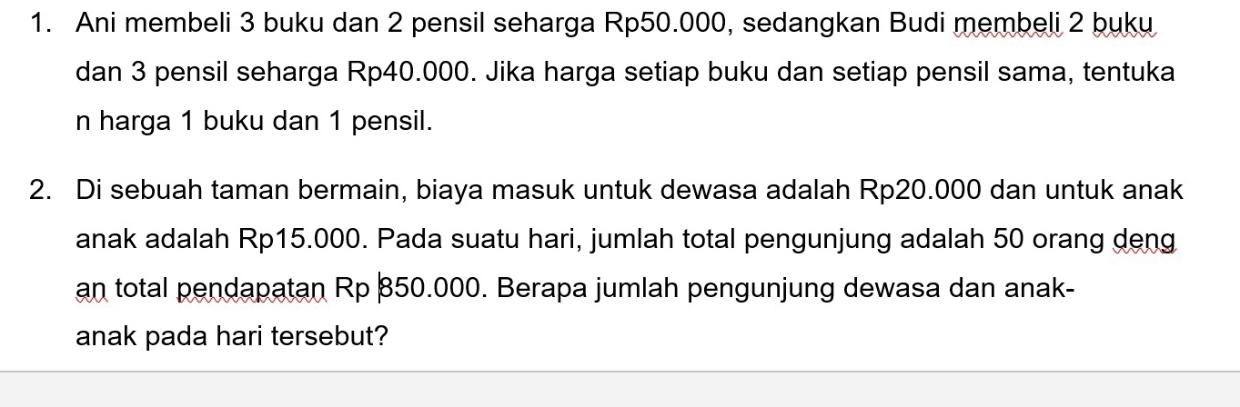 Ani membeli 3 buku dan 2 pensil seharga Rp50.000, sedangkan Budi membeli 2 buku 
dan 3 pensil seharga Rp40.000. Jika harga setiap buku dan setiap pensil sama, tentuka 
n harga 1 buku dan 1 pensil. 
2. Di sebuah taman bermain, biaya masuk untuk dewasa adalah Rp20.000 dan untuk anak 
anak adalah Rp15.000. Pada suatu hari, jumlah total pengunjung adalah 50 orang deng 
an total pendapatan Rp 850.000. Berapa jumlah pengunjung dewasa dan anak- 
anak pada hari tersebut?