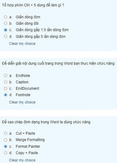 Tổ hợp phím Ctrl+5 dùng để làm gì ?
a. Giãn dòng đơn
b. Giãn dòng đôi
c. Giãn dòng gấp 1.5 lần dòng đơn
d. Giãn dòng gấp 5 lần dòng đơn
Clear my choice
Để diễn giải nội dung cuối trang trong Word bạn thực hiện chức năng:
a. EndNote
b. Caption
c. EndDocument
d. Footnote
Clear my choice
Để sao chép định dạng trong Word ta dùng chức năng
a. Cut + Paste
b. Merge Formatting
c. Format Painter
d. Copy + Paste
Clear my choice