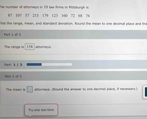 he number of attorneys in 10 law firms in Pittsburgh is
87 107 57 215 179 123 160 72 68 76
Find the range, mean, and standard deviation. Round the mean to one decimal place and the 
Part 1 of 3 
The range is 158 attorneys. 
Part: 1 / 3 
Part 2 of 3 
The mean is □ attorneys. (Round the answer to one decimal place, if necessary.) 
Try one last time