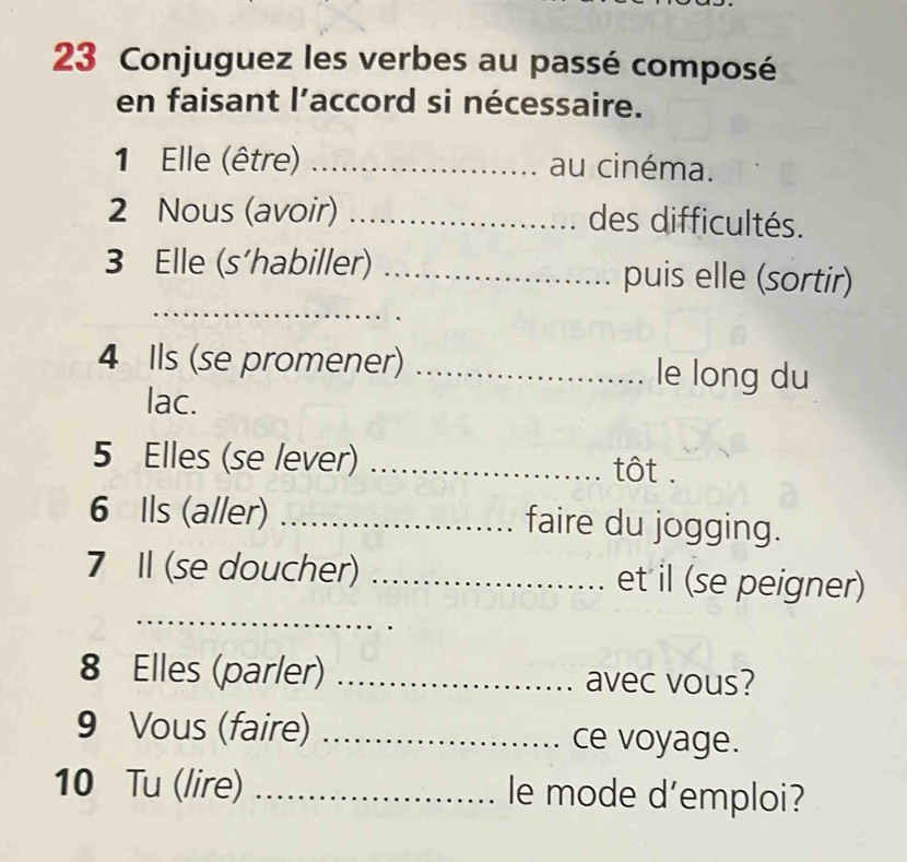 Conjuguez les verbes au passé composé 
en faisant l’accord si nécessaire. 
1 Elle (être) _au cinéma. 
2 Nous (avoir) _des difficultés. 
3 Elle (s’habiller) _puis elle (sortir) 
_ 
_ 
4 Ils (se promener) _le long du 
lac. 
5 Elles (se lever) _tt . 
6 Ils (aller) _faire du jogging. 
7 I (se doucher) _et il (se peigner) 
_ 
8 Elles (parler) _avec vous? 
9 Vous (faire) _ce voyage. 
10 Tu (lire) _le mode d’emploi?