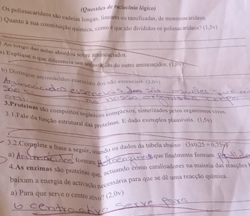 (Questões de raciocínio lógico) 
Os polissacarídeos são cadeias longas, lineares ou ramificadas, de monossacarídeos, 
) Quanto à sua constituição química, como e que são divididos os polissacaríideos? (1,5v)
_ 
_ 
: Ao tongo das autas abordou sobre amineaciados 
a) Explique o que diferencia um aminoacido do outro aminoacidos. (1,0vee )
b) Distingue aminoácidos essenciais dos não essenciais. (2.0v)
_ 
_ 
_ 
_ 
_ 
3.Proteinas são conpostos orgânicos complexos, sintetizados pelos organismos vivos 
_ 
3.1.Fale da função estrutural das protcinas. E dado excmplos plausíveis. 1, 5
3.2.Complete a frase a seguir, usando os dados da tabela abaixo 0* 0.25=0.75y)
_ 
a) 
É que finalmente formam_ 
formam_ 
4.As enzimas são proteinas que, actuando como catalisadores na maioria das reações 
baixam a energia de activação necessária para que se dê uma reacção química. 
_ 
a) Para que serve o centro ativo'? (2. 7_