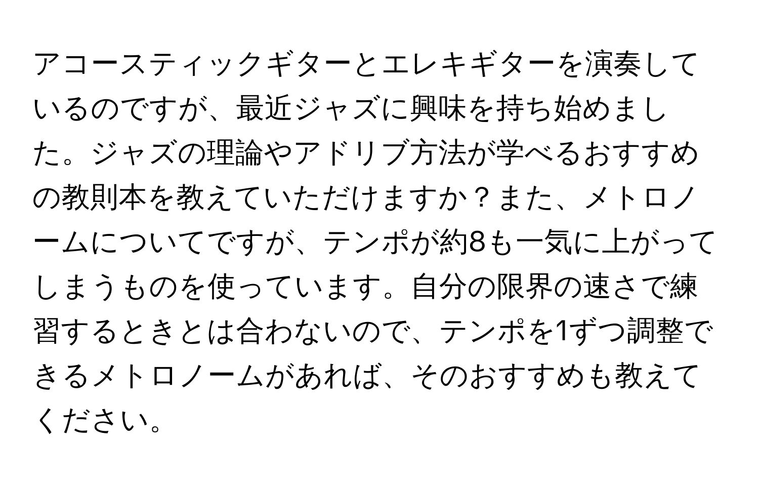 アコースティックギターとエレキギターを演奏しているのですが、最近ジャズに興味を持ち始めました。ジャズの理論やアドリブ方法が学べるおすすめの教則本を教えていただけますか？また、メトロノームについてですが、テンポが約8も一気に上がってしまうものを使っています。自分の限界の速さで練習するときとは合わないので、テンポを1ずつ調整できるメトロノームがあれば、そのおすすめも教えてください。