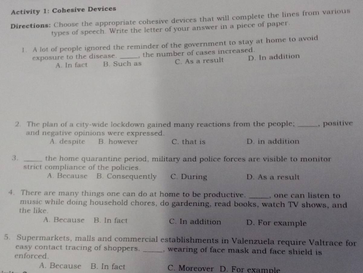 Activity 1: Cohesive Devices
Directions: Choose the appropriate cohesive devices that will complete the lines from various
types of speech. Write the letter of your answer in a piece of paper.
1. A lot of people ignored the reminder of the government to stay at home to avoid
exposure to the disease. _, the number of cases increased.
A. In fact B. Such as C. As a result D. In addition
2. The plan of a city-wide lockdown gained many reactions from the people; _, positive
and negative opinions were expressed.
A. despite B. however C. that is D. in addition
3. _the home quarantine period, military and police forces are visible to monitor
strict compliance of the policies.
A. Because B. Consequently C. During D. As a result
4. There are many things one can do at home to be productive. _, one can listen to
music while doing household chores, do gardening, read books, watch TV shows, and
the like.
A. Because B. In fact C. In addition D. For example
5. Supermarkets, malls and commercial establishments in Valenzuela require Valtrace for
easy contact tracing of shoppers. _, wearing of face mask and face shield is
enforced.
A. Because B. In fact C. Moreover D. For example