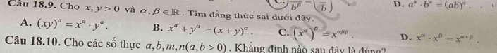 overline b^p=(frac b) D. a^a· b^a=(ab)^a. .1 
Cầu 18.9. Cho x,y>0 và alpha ,beta ∈ R. Tìm đẳng thức sai dưới đây.
A. (xy)^a=x^a· y^a. B. x^a+y^a=(x+y)^a. C. (x^(alpha))^beta =x^(alpha beta beta). D. x^(alpha)· x^(beta)=x^(alpha +beta). 
Câu 18.10. Cho các số thực a b, m 、 ,n(a,b>0). Khẳng định nào sau đây là đúng?