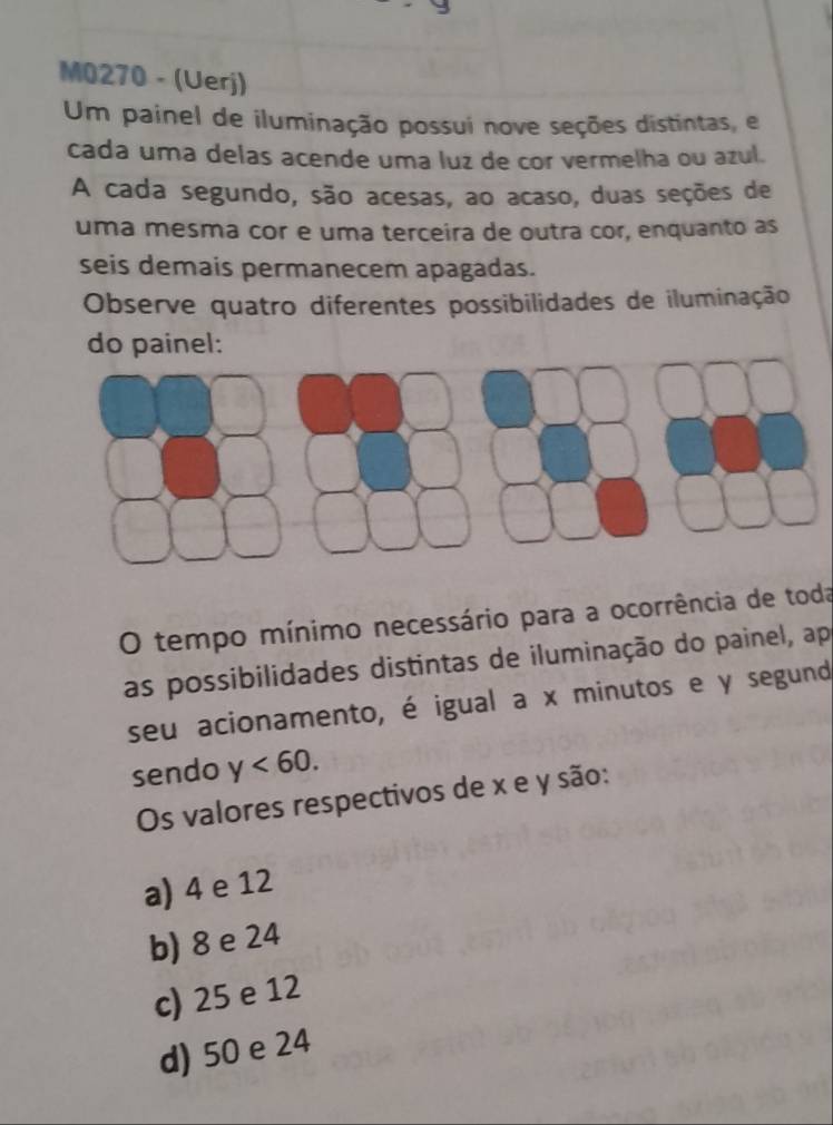 M0270 - (Uerj)
Um painel de iluminação possui nove seções distintas, e
cada uma delas acende uma luz de cor vermelha ou azul.
A cada segundo, são acesas, ao acaso, duas seções de
uma mesma cor e uma terceira de outra cor, enquanto as
seis demais permanecem apagadas.
Observe quatro diferentes possibilidades de iluminação
do painel:
O tempo mínimo necessário para a ocorrência de toda
as possibilidades distintas de iluminação do painel, ap
seu acionamento, é igual a x minutos e y segund
sendo y<60</tex>. 
Os valores respectivos de x e y são:
a) 4 e 12
b) 8 e 24
c) 25 e 12
d) 50 e 24