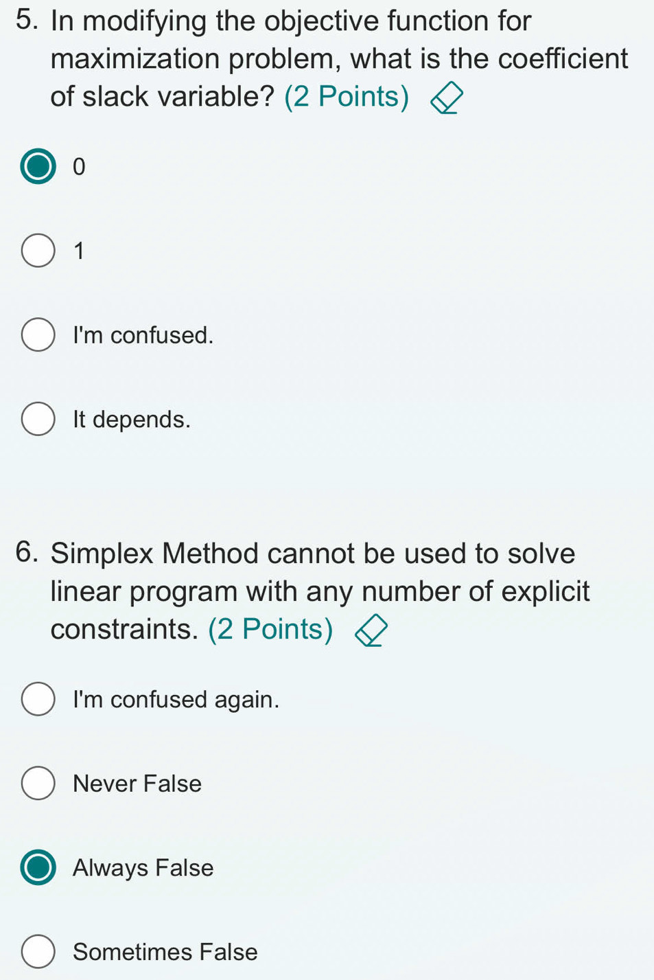 In modifying the objective function for
maximization problem, what is the coefficient
of slack variable? (2 Points)
0
1
I'm confused.
It depends.
6. Simplex Method cannot be used to solve
linear program with any number of explicit
constraints. (2 Points)
I'm confused again.
Never False
Always False
Sometimes False