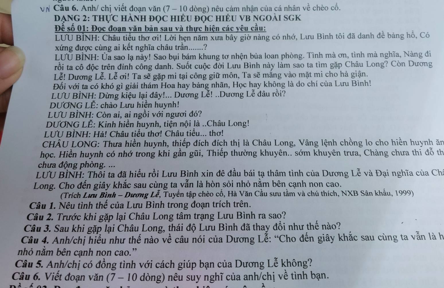 VN Câu 6. Anh/ chị viết đoạn văn (7 - 10 dòng) nêu cảm nhận của cá nhân về chèo cổ.
DẠNG 2: THựC HÀNH ĐọC HIÊU ĐỌC HIÊU VB NGOẢI SGK
Đề số 01: Đọc đoạn văn bản sau và thực hiện các yêu cầu:
LUU BÌNH: Châu tiểu thơ ơi! Lời hẹn năm xưa bây giờ nàng có nhớ, Lưu Bình tôi đã danh đề bảng hồ, Có
xứng được cùng ai kết nghĩa châu trần.......?
LUU BÌNH: Ủa sao lạ này! Sao bụi bám khung tơ nhện bủa loan phòng. Tình mà ơn, tình mà nghĩa, Nàng đi
rồi ta cô độc trên đỉnh công danh. Suốt cuộc đời Lưu Bình này làm sao ta tìm gặp Châu Long? Còn Dương
Lễ! Dương Lễ. Lễ ơi! Ta sẽ gặp mi tại công giữ môn, Ta sẽ mắng vào mặt mi cho hả giận.
Đối với ta có khó gì giải thám Hoa hay bảng nhãn, Học hay không là do chí của Lưu Bình!
LUU BÌNH: Dừng kiệu lại đây!... Dương Lễ! ..Dương Lễ đâu rồi?
DƯƠNG LÊ: chào Lưu hiền huynh!
LUU BÌNH: Còn ai, ai ngồi với ngươi đó?
DƯƠNG LẾ: Kinh hiền huynh, tiện nội là ..Châu Long!
LUU BÌNH: Hả! Châu tiểu thơ! Châu tiểu... thơ!
CHÂU LONG: Thưa hiền huynh, thiếp đích đích thị là Châu Long, Vâng lệnh chồng lo cho hiền huynh ăn
học. Hiền huynh có nhớ trong khi gần gũi, Thiếp thường khuyên.. sớm khuyên trưa, Chàng chưa thi đỗ th
chưa động phòng. ...
LUU BÌNH: Thổi ta đã hiểu rồi Lưu Bình xin đê đầu bái tạ thâm tình của Dương Lễ và Đại nghĩa của Chi
Long. Cho đến giây khắc sau cùng ta vẫn là hòn sỏi nhỏ nằm bên cạnh non cao.
(Trích Lưu Bình - Dương Lễ, Tuyển tập chèo cổ, Hà Văn Cầu sưu tầm và chú thích, NXB Sân khẩu, 1999)
Câu 1. Nêu tình thế của Lưu Bình trong đoạn trích trên.
Câu 2. Trước khi gặp lại Châu Long tâm trạng Lưu Bình ra sao?
Câu 3. Sau khi gặp lại Châu Long, thái độ Lưu Bình đã thay đổi như thế nào?
Câu 4. Anh/chị hiểu như thế nào về câu nói của Dương Lễ: “Cho đến giây khắc sau cùng ta vẫn là h
nhỏ nằm bên cạnh non cao.”
Câu 5. Anh/chị có đồng tình với cách giúp bạn của Dương Lễ không?
Câu 6. Viết đoạn văn (7 - 10 dòng) nêu suy nghĩ của anh/chị về tình bạn.