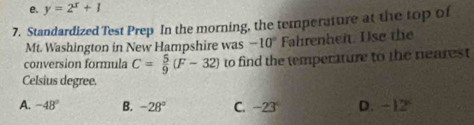 e. y=2^x+1
7. Standardized Test Prep In the morning, the temperature at the top of
Mt. Washington in New Hampshire was -10° Fahrenheit. Use the
conversion formula C= 5/9 (F-32) to find the temperature to the nearest
Celsius degree.
A. -48° B. -28° C. -23 D. -12