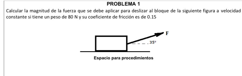 PROBLEMA 1 
Calcular la magnitud de la fuerza que se debe aplicar para deslizar al bloque de la siguiente figura a velocidad 
constante si tiene un peso de 80 N y su coeficiente de fricción es de 0.15
F
35°
Espacio para procedimientos